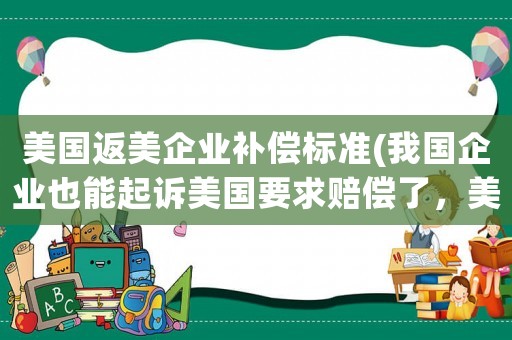 美國(guó)返美企業(yè)補(bǔ)償標(biāo)準(zhǔn)(我國(guó)企業(yè)也能起訴美國(guó)要求賠償了，美國(guó)不仁，休怪我們不義！你覺(jué)得這樣對(duì)嗎)