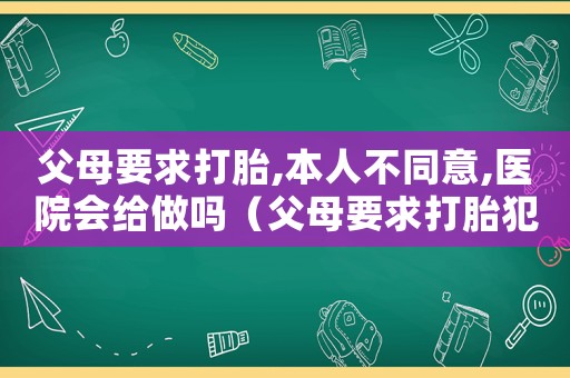 父母要求打胎,本人不同意,醫院會給做嗎（父母要求打胎犯法嗎）