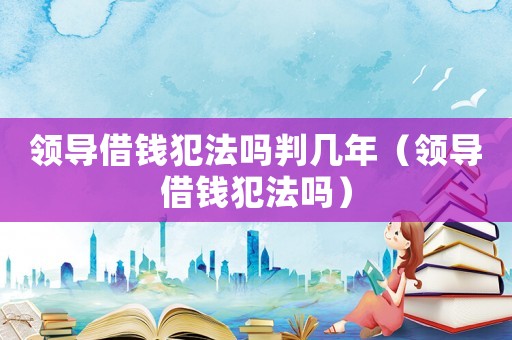 領導借錢犯法嗎判幾年（領導借錢犯法嗎）