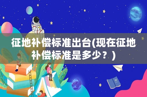 征地補償標準出臺(現在征地補償標準是多少？)