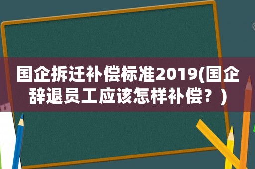 國企拆遷補(bǔ)償標(biāo)準(zhǔn)2019(國企辭退員工應(yīng)該怎樣補(bǔ)償？)