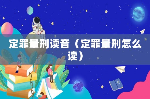 定罪量刑讀音（定罪量刑怎么讀）
