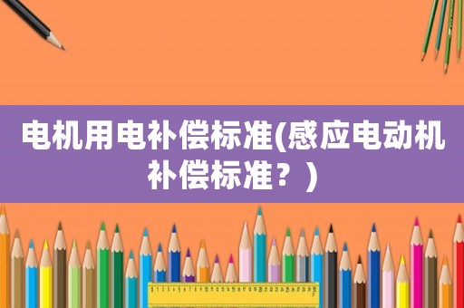 電機(jī)用電補(bǔ)償標(biāo)準(zhǔn)(感應(yīng)電動機(jī)補(bǔ)償標(biāo)準(zhǔn)？)