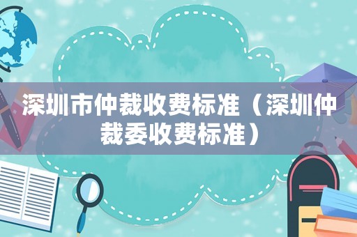 深圳市仲裁收費標準（深圳仲裁委收費標準）
