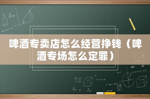 啤酒專賣店怎么經(jīng)營掙錢（啤酒專場怎么定罪）
