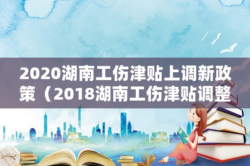 2020湖南工傷津貼上調新政策（2018湖南工傷津貼調整）