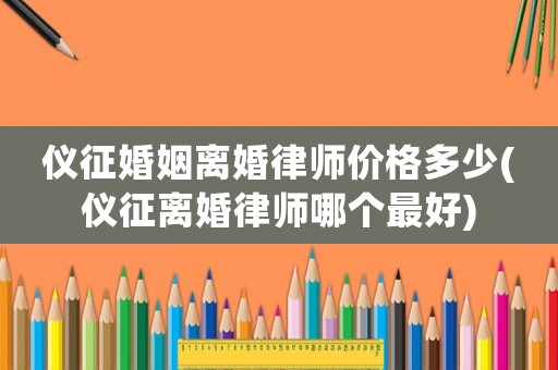 儀征婚姻離婚律師價格多少(儀征離婚律師哪個最好)