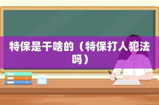 特保是干啥的（特保打人犯法嗎）