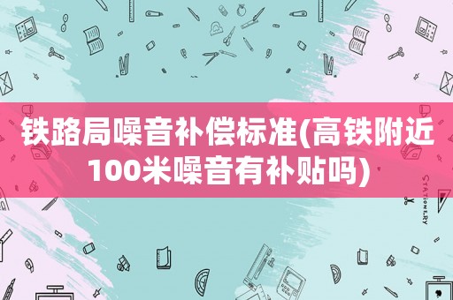 鐵路局噪音補償標準(高鐵附近100米噪音有補貼嗎)