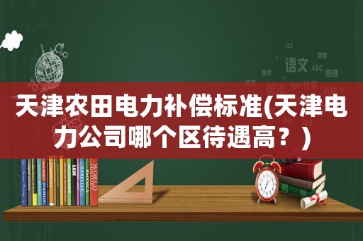 天津農(nóng)田電力補償標(biāo)準(zhǔn)(天津電力公司哪個區(qū)待遇高？)