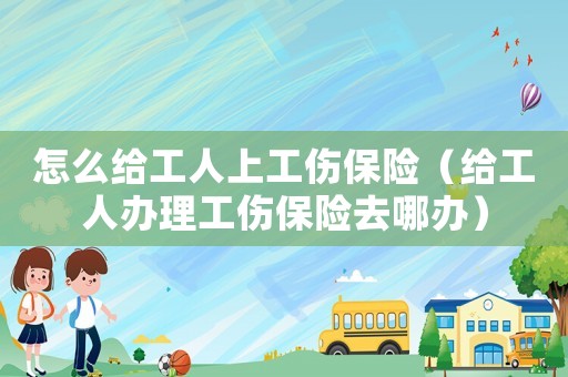 怎么給工人上工傷保險（給工人辦理工傷保險去哪辦）
