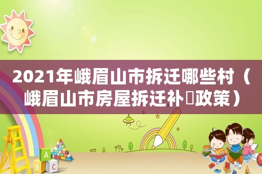 2021年峨眉山市拆遷哪些村（峨眉山市房屋拆遷補贘政策）