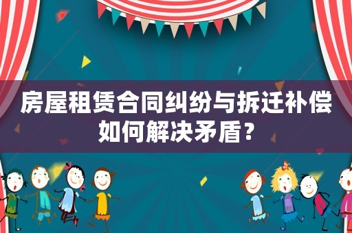房屋租賃合同糾紛與拆遷補償如何解決矛盾？