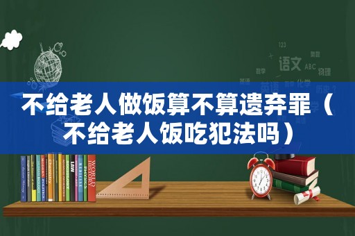 不給老人做飯算不算遺棄罪（不給老人飯吃犯法嗎）