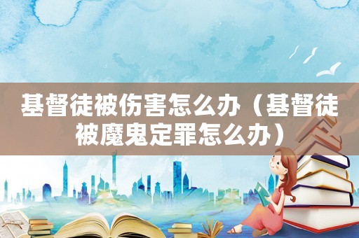 基督徒被傷害怎么辦（基督徒被魔鬼定罪怎么辦）