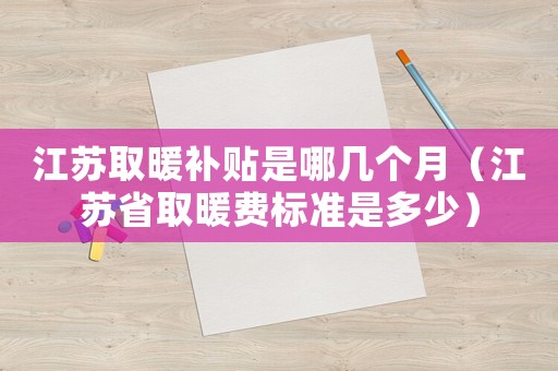 江蘇取暖補貼是哪幾個月（江蘇省取暖費標(biāo)準(zhǔn)是多少）
