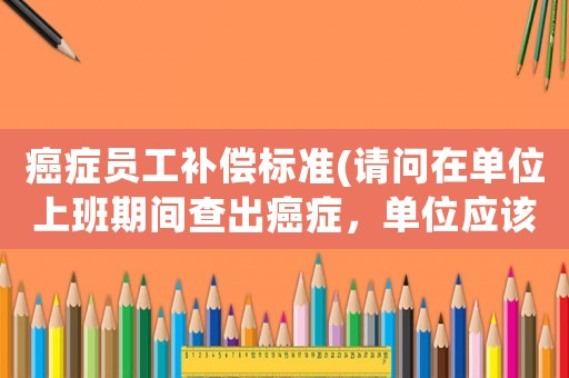 癌癥員工補償標(biāo)準(zhǔn)(請問在單位上班期間查出癌癥，單位應(yīng)該怎么賠償？)