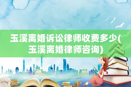 玉溪離婚訴訟律師收費多少(玉溪離婚律師咨詢)