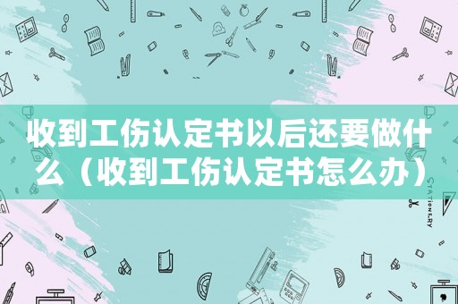 收到工傷認定書以后還要做什么（收到工傷認定書怎么辦）