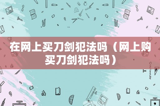 在網上買刀劍犯法嗎（網上購買刀劍犯法嗎）