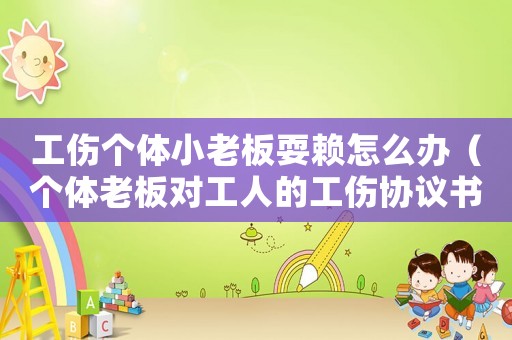 工傷個(gè)體小老板耍賴怎么辦（個(gè)體老板對(duì)工人的工傷協(xié)議書(shū)）