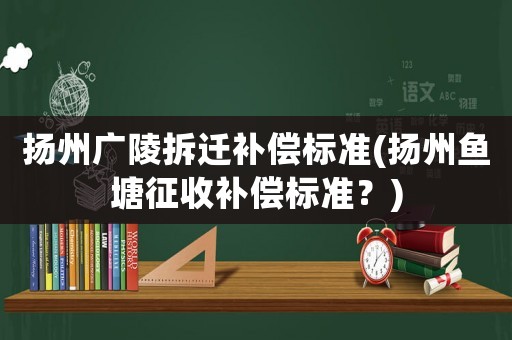 揚州廣陵拆遷補償標準(揚州魚塘征收補償標準？)