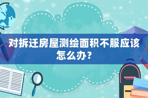 對拆遷房屋測繪面積不服應該怎么辦？