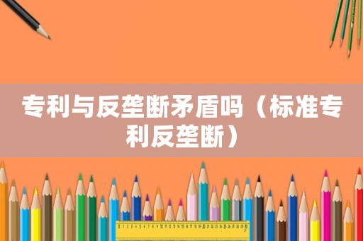 專利與反壟斷矛盾嗎（標準專利反壟斷）