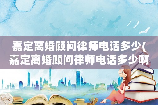 嘉定離婚顧問律師電話多少(嘉定離婚顧問律師電話多少啊)