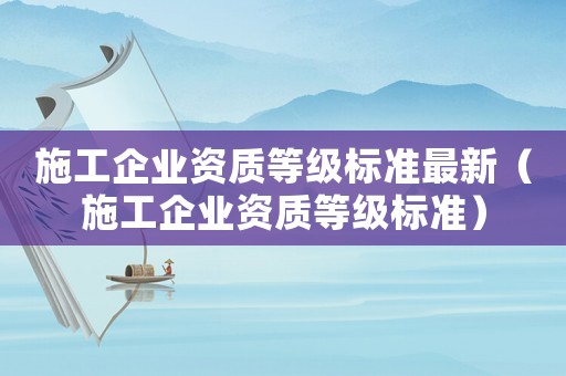 施工企業(yè)資質(zhì)等級(jí)標(biāo)準(zhǔn)最新（施工企業(yè)資質(zhì)等級(jí)標(biāo)準(zhǔn)）