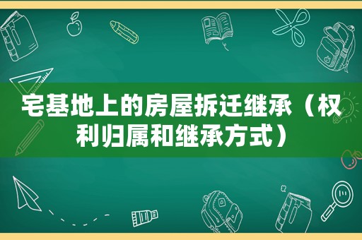 宅基地上的房屋拆遷繼承（權利歸屬和繼承方式）