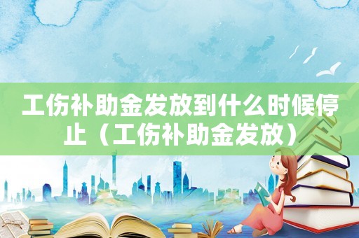 工傷補(bǔ)助金發(fā)放到什么時(shí)候停止（工傷補(bǔ)助金發(fā)放）