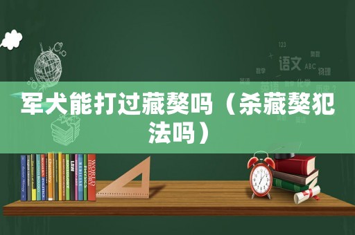 軍犬能打過藏獒嗎（殺藏獒犯法嗎）