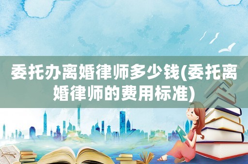 委托辦離婚律師多少錢(委托離婚律師的費(fèi)用標(biāo)準(zhǔn))