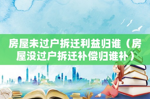 房屋未過戶拆遷利益歸誰（房屋沒過戶拆遷補償歸誰補）