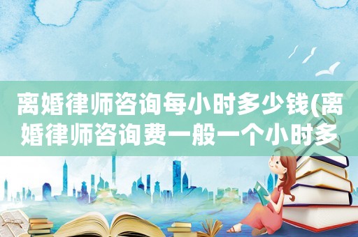 離婚律師咨詢每小時多少錢(離婚律師咨詢費一般一個小時多少錢)