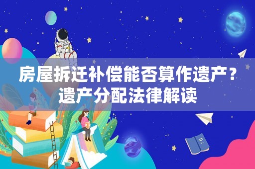 房屋拆遷補償能否算作遺產(chǎn)？遺產(chǎn)分配法律解讀