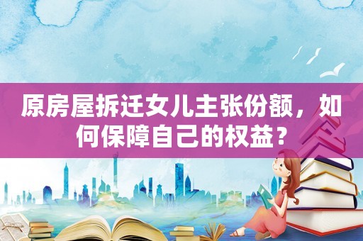 原房屋拆遷女兒主張份額，如何保障自己的權益？