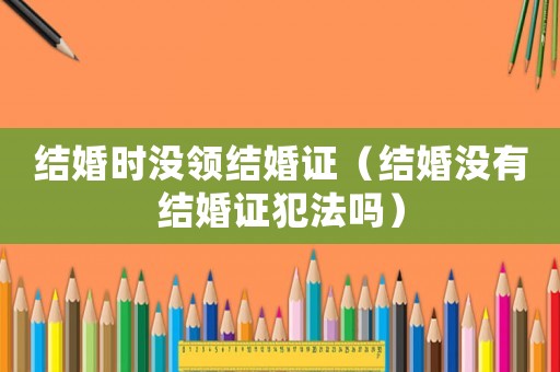 結婚時沒領結婚證（結婚沒有結婚證犯法嗎）