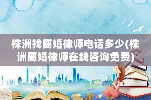 株洲找離婚律師電話多少(株洲離婚律師在線咨詢免費)