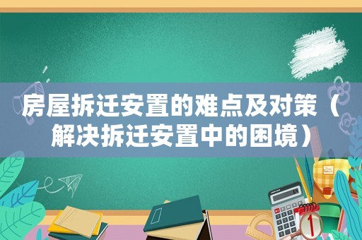 房屋拆遷安置的難點及對策（解決拆遷安置中的困境）