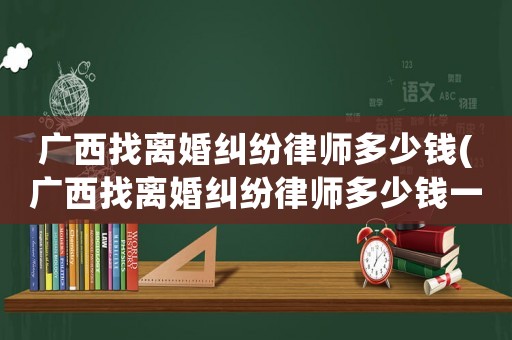 廣西找離婚糾紛律師多少錢(qián)(廣西找離婚糾紛律師多少錢(qián)一個(gè)月)