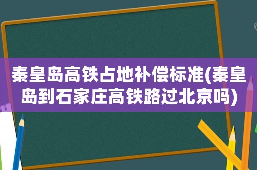 秦皇島高鐵占地補償標準(秦皇島到石家莊高鐵路過北京嗎)