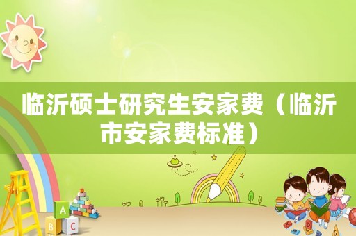 臨沂碩士研究生安家費(fèi)（臨沂市安家費(fèi)標(biāo)準(zhǔn)）