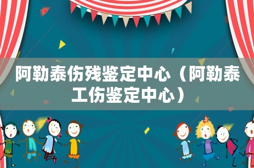阿勒泰傷殘鑒定中心（阿勒泰工傷鑒定中心）