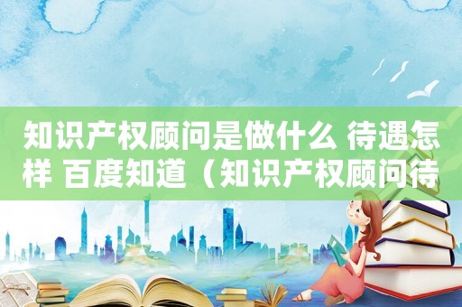 知識產(chǎn)權(quán)顧問是做什么 待遇怎樣 百度知道（知識產(chǎn)權(quán)顧問待遇標(biāo)準）