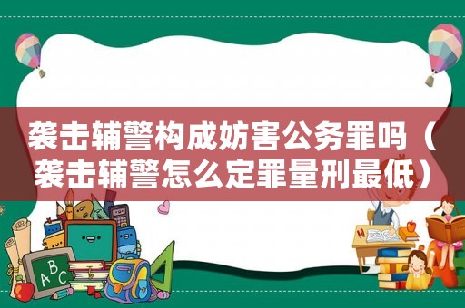 襲擊輔警構(gòu)成妨害公務(wù)罪嗎（襲擊輔警怎么定罪量刑最低）