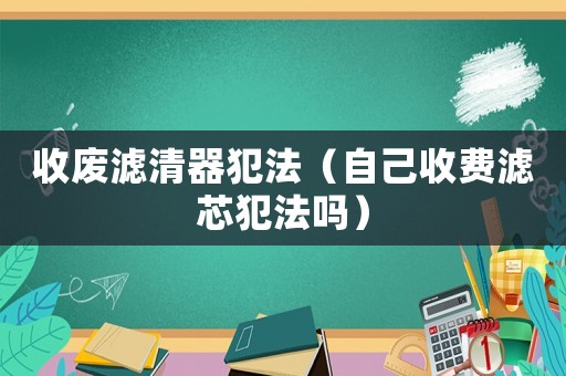 收廢濾清器犯法（自己收費(fèi)濾芯犯法嗎）