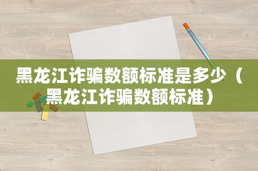 黑龍江詐騙數(shù)額標(biāo)準(zhǔn)是多少（黑龍江詐騙數(shù)額標(biāo)準(zhǔn)）