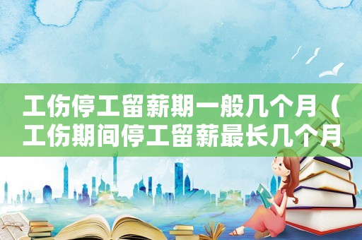工傷停工留薪期一般幾個月（工傷期間停工留薪最長幾個月）